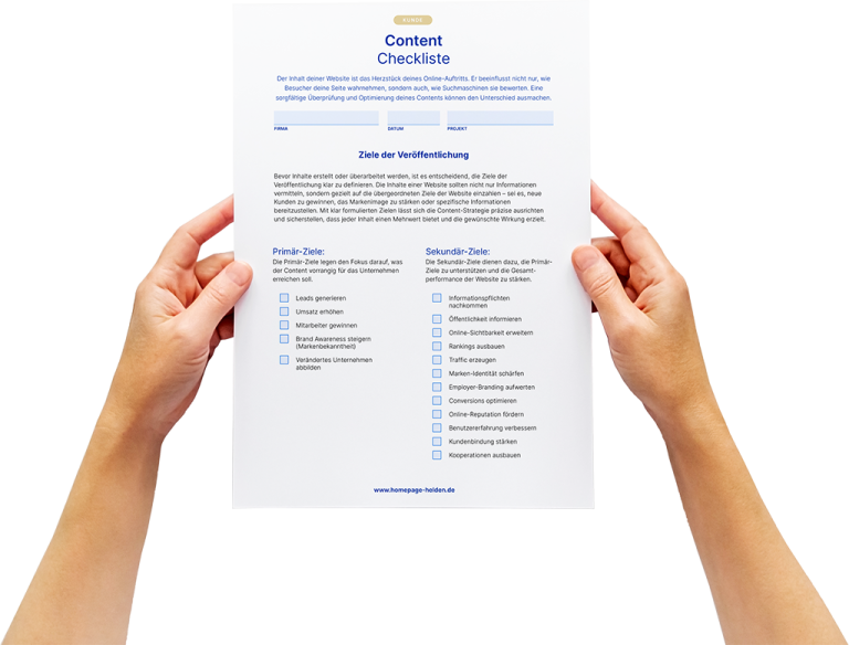 Zwei Hände halten ein DIN-A4-Blatt mit einer Content-Checkliste; Blatt zeigt blauen Header, Formularfelder und Checklistenpunkte vor weißem Hintergrund.  KUNDE Content Checkliste  Der Inhalt deiner Website ist das Herzstück deines Online-Auftritts. Er beeinflusst nicht nur, wie Besucher deine Seite wahrnehmen, sondern auch, wie Suchmaschinen sie bewerten. Eine sorgfältige Überprüfung und Optimierung deines Contents können den Unterschied ausmachen.  FIRMA     DATUM     PROJEKT  Ziele der Veröffentlichung  Bevor Inhalte erstellt oder überarbeitet werden, ist es entscheidend, die Ziele der Veröffentlichung klar zu definieren. Die Inhalte einer Website sollten nicht nur Informationen vermitteln, sondern gezielt auf die übergeordneten Ziele der Website einzahlen – sei es, neue Kunden zu gewinnen, das Kerngeschäft zu stärken oder spezielle Informationen bereitzustellen. Mit klar formulierten Zielen lässt sich die Content-Strategie präzise ausrichten und sicherstellen, dass jeder Inhalt einen Mehrwert bietet und die gewünschte Wirkung erzielt.  Primär-Ziele: Die Primär-Ziele legen den Fokus darauf, was der Content vorrangig für das Unternehmen erreichen soll. [ ] Leads generieren [ ] Umsatz erhöhen [ ] Mitarbeiter gewinnen [ ] Brand Awareness steigern (Markenbekanntheit) [ ] Verändertes Unternehmen abbilden  Sekundär-Ziele: Die Sekundär-Ziele dienen dazu, die Primär-Ziele zu ergänzen und die Gesamtperformance des Contents zu stärken. [ ] Informationspflichten nachkommen [ ] Öffentlichkeit informieren [ ] Online-Sichtbarkeit erweitern [ ] Rankings ausbauen [ ] Traffic erzeugen [ ] Marken-Identität schärfen [ ] Employer-Branding aufwerten [ ] Conversions optimieren [ ] Online-Reputation fördern [ ] Benutzererfahrung verbessern [ ] Kundenbindung stärken [ ] Kooperationen ausbauen  www.homepage-helden.de