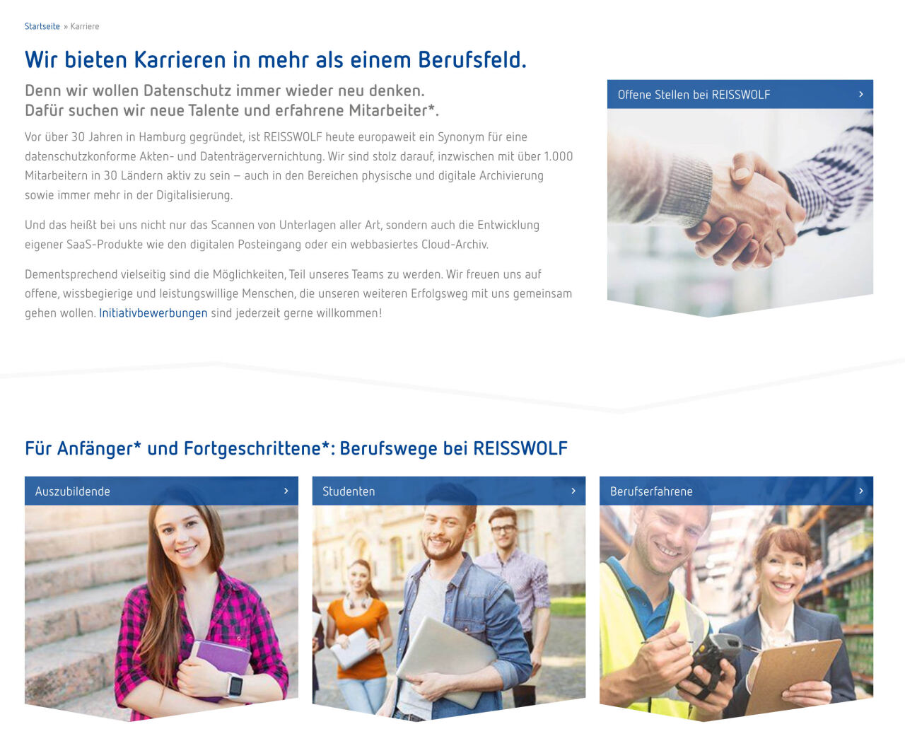 Webseiten-Karriereseite zeigt Überschrift, erläuternden Text, ein Bild von Händedruck und drei Kacheln mit Personenfotos; Kontext: REISSWOLF-Stellenübersicht. Transkribierter Text: Startseite » Karriere Wir bieten Karrieren in mehr als einem Berufsfeld. Denn wir wollen Datenschutz immer wieder neu denken. Dafür suchen wir neue Talente und erfahrene Mitarbeiter*. Vor über 30 Jahren in Hamburg gegründet, ist REISSWOLF heute europaweit ein Synonym für eine datenschutzkonforme Akten- und Datenträgervernichtung. Wir sind stolz darauf, inzwischen mit über 1.000 Mitarbeitern in 30 Ländern aktiv zu sein – auch in den Bereichen physische und digitale Archivierung sowie immer mehr in der Digitalisierung. Und das heißt bei uns nicht nur das Scannen von Unterlagen aller Art, sondern auch die Entwicklung eigener SaaS‑Produkte wie den digitalen Posteingang oder ein webbasiertes Cloud‑Archiv. Dementsprechend vielseitig sind die Möglichkeiten, Teil unseres Teams zu werden. Wir freuen uns auf offene, wissbegierige und leistungswillige Menschen, die unseren weiteren Erfolgsweg mit uns gemeinsam gehen wollen. Initiativbewerbungen sind jederzeit gerne willkommen! Offene Stellen bei REISSWOLF Für Anfänger* und Fortgeschrittene*: Berufswege bei REISSWOLF Auszubildende Studenten Berufserfahrene
