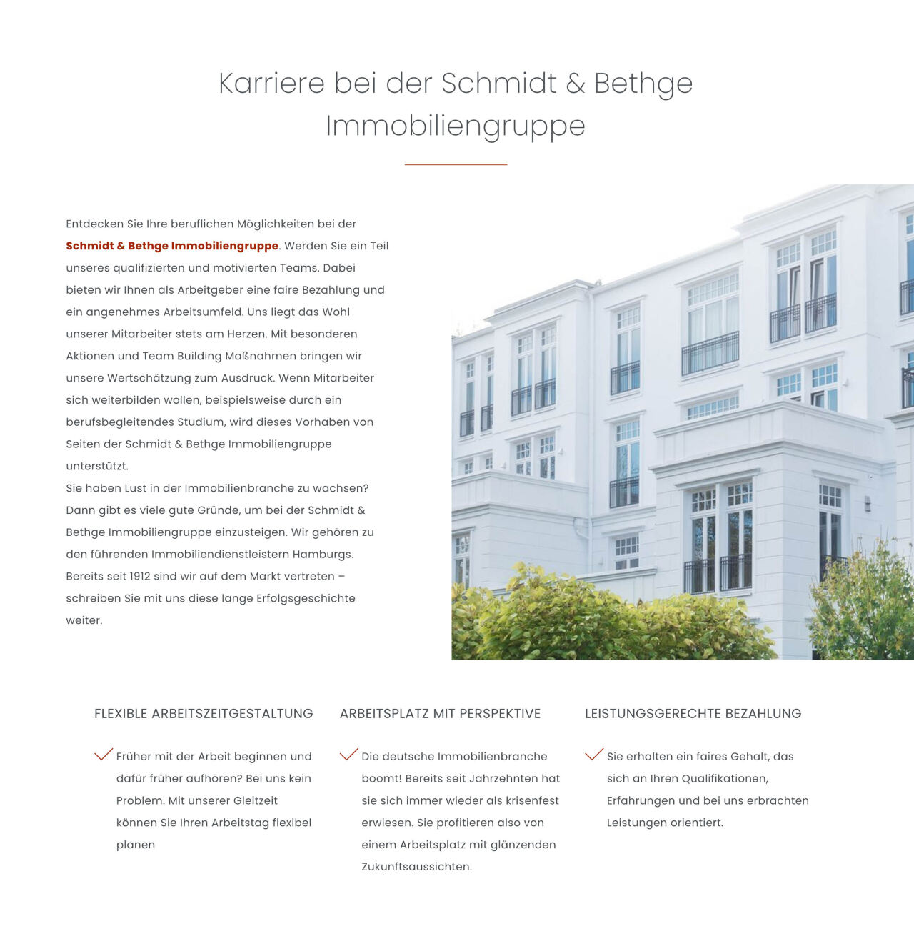 Karriere bei der Schmidt & Bethge Immobiliengruppe  Entdecken Sie Ihre beruflichen Möglichkeiten bei der Schmidt & Bethge Immobiliengruppe. Werden Sie ein Teil unseres qualifizierten und motivierten Teams. Dabei bieten wir Ihnen als Arbeitgeber eine faire Bezahlung und ein angenehmes Arbeitsumfeld. Uns liegt das Wohl unserer Mitarbeiter stets am Herzen. Mit besonderen Aktionen und Team Building Maßnahmen bringen wir unsere Wertschätzung zum Ausdruck. Wenn Mitarbeiter sich weiterbilden wollen, beispielsweise durch ein berufsbegleitendes Studium, wird dieses Vorhaben von Seiten der Schmidt & Bethge Immobiliengruppe unterstützt. Sie haben Lust in der Immobilienbranche zu wachsen? Dann gibt es viele gute Gründe, um bei der Schmidt & Bethge Immobiliengruppe einzusteigen. Wir gehören zu den führenden Immobiliendienstleistern Hamburgs. Bereits seit 1912 sind wir auf dem Markt vertreten – schreiben Sie mit uns diese lange Erfolgsgeschichte weiter.  FLEXIBLE ARBEITSZEITGESTALTUNG Früher mit der Arbeit beginnen und dafür früher aufhören? Bei uns kein Problem. Mit unserer Gleitzeit können Sie Ihren Arbeitstag flexibel planen  ARBEITSPLATZ MIT PERSPEKTIVE Die deutsche Immobilienbranche boomt! Bereits seit Jahrzehnten hat sie sich immer wieder als krisenfest erwiesen. Sie profitieren also von einem Arbeitsplatz mit glänzenden Zukunftsaussichten.  LEISTUNGSGERECHTE BEZAHLUNG Sie erhalten ein faires Gehalt, das sich an Ihren Qualifikationen, Erfahrungen und bei uns erbrachten Leistungen orientiert.  Weißes mehrstöckiges Wohngebäude – steht rechts im Bild; mehrere große Fenster und Balkongeländer, helle Fassade, niedrige Sträucher und Bäume im Vordergrund.