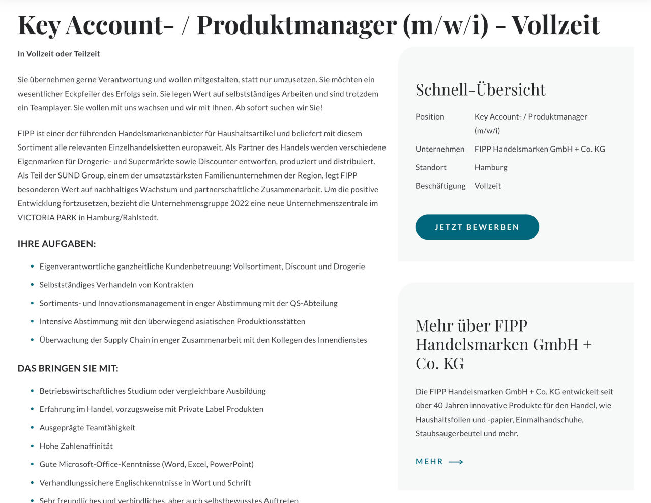 Ausschreibung für Key Account- / Produktmanager (m/w/i) — zeigt Stellenbeschreibung, Aufgabenliste, Anforderungen und eine Schnell-Übersicht mit Bewerbungsbutton auf einer Unternehmenswebseite.  Vollständiger Text im Bild: Key Account- / Produktmanager (m/w/i) - Vollzeit In Vollzeit oder Teilzeit  Sie übernehmen gerne Verantwortung und wollen mitgestalten, statt nur umzusetzen. Sie möchten ein wesentlicher Eckpfeiler des Erfolgs sein. Sie legen Wert auf selbstständiges Arbeiten und sind trotzdem ein Teamplayer. Sie wollen mit uns wachsen und wir mit Ihnen. Ab sofort suchen wir Sie!  FIPP ist einer der führenden Handelsmarkenanbieter für Haushaltsartikel und beliefert mit diesem Sortiment alle relevanten Einzelhandelsketten europaweit. Als Partner des Handels werden verschiedene Eigenmarken für Drogerie- und Supermärkte sowie Discounter entworfen, produziert und distributiert. Als Teil der SUND Group, einem der umsatzstärksten Familienunternehmen der Region, legt FIPP besonderen Wert auf nachhaltiges Wachstum und partnerschaftliche Zusammenarbeit. Um die positive Entwicklung fortzusetzen, bezieht die Unternehmensgruppe 2022 eine neue Unternehmenszentrale im VICTORIA PARK in Hamburg/Rahlstedt.  IHRE AUFGABEN: - Eigenverantwortliche ganzheitliche Kundenbetreuung: Vollsortiment, Discount und Drogerie - Selbstständiges Verhandeln von Kontrakten - Sortiments- und Innovationsmanagement in enger Abstimmung mit der QS-Abteilung - Intensive Abstimmung mit den überwiegend asiatischen Produktionsstätten - Überwachung der Supply Chain in enger Zusammenarbeit mit den Kollegen des Innendienstes  DAS BRINGEN SIE MIT: - Betriebswirtschaftliches Studium oder vergleichbare Ausbildung - Erfahrung im Handel, vorzugsweise mit Private Label Produkten - Ausgeprägte Teamfähigkeit - Hohe Zahlenaffinität - Gute Microsoft-Office-Kenntnisse (Word, Excel, PowerPoint) - Verhandlungssichere Englischkenntnisse in Wort und Schrift - Sehr freundliches und verbindliches, aber auch selbstbewusstes Auftreten  Schnell-Übersicht Position        Key Account- / Produktmanager (m/w/i) Unternehmen     FIPP Handelsmarken GmbH + Co. KG Standort        Hamburg Beschäftigung   Vollzeit  JETZT BEWERBEN  Mehr über FIPP Handelsmarken GmbH + Co. KG Die FIPP Handelsmarken GmbH + Co. KG entwickelt seit über 40 Jahren innovative Produkte für den Handel, wie Haushaltsfolien und -papier, Einmalhandschuhe, Staubsaugerbeutel und mehr.  MEHR →